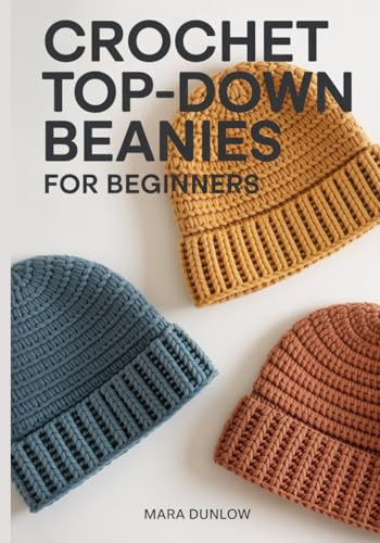 CROCHET TOP-DOWN BEANIES FOR BEGINNERS: Step-by-Step Guide to Seamless Hat Patterns, Custom Sizing for the Perfect Fit, and Essential Stitches for Modern Headwear from Baby to Adult Sizes