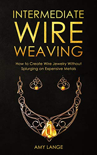 Intermediate Wire Weaving: How to Make Wire Jewelry Without Splurging on Expensive Metals (Wire Weaving From Scratch Book 2)