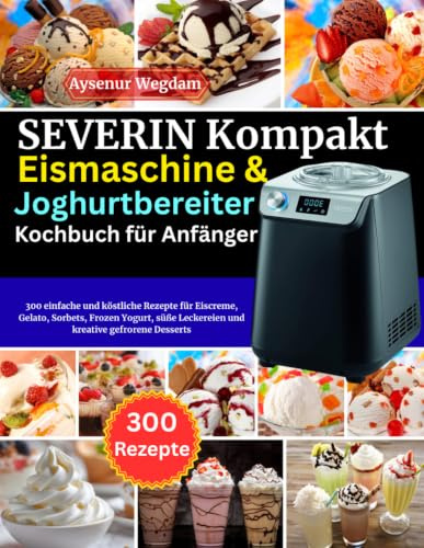 SEVERIN Kompakt Eismaschine & Joghurtbereiter Kochbuch für Anfänger: 300 einfache und köstliche Rezepte für Eiscreme, Gelato, Sorbets, Frozen Yogurt, süße Leckereien und kreative gefrorene Desserts