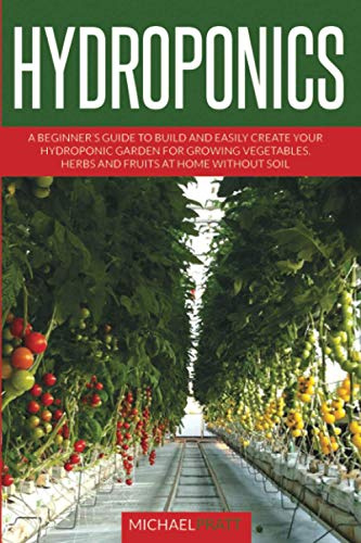 HYDROPONICS: A beginner's guide to build and easily create your hydroponic garden for growing vegetables, herbs and fruits at home without soil