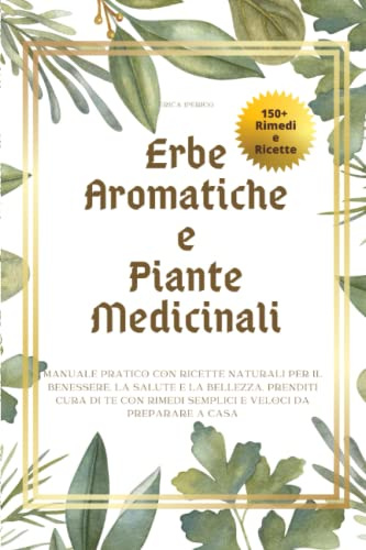Erbe Aromatiche e Piante Medicinali: Manuale pratico con ricette naturali per il benessere, la salute e la bellezza. Prenditi cura di te con rimedi semplici e veloci da preparare a casa