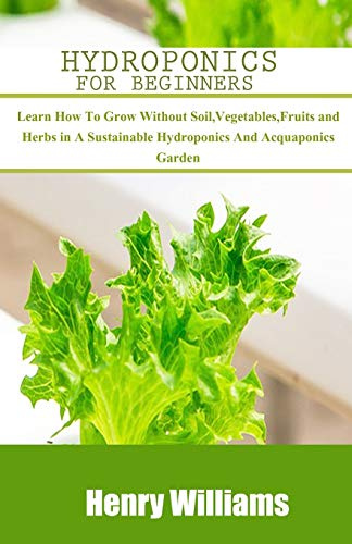 HYDROPONICS FOR BEGINNERS: Learn how to grow without soil, vegetables, fruits and herbs in a sustainable hydroponics and acquaponics garden