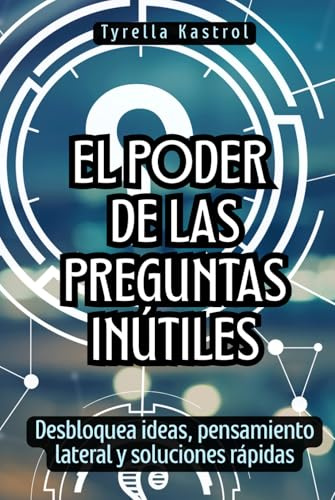 El poder de las preguntas inútiles: Desbloquea ideas, pensamiento lateral y soluciones rápidas