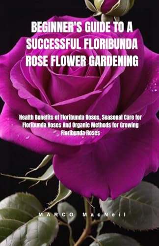 BEGINNER'S GUIDE TO A SUCCESSFUL FLORIBUNDA ROSE FLOWER GARDENING: Health Benefits of Floribunda Roses, Seasonal Care for Floribunda Roses And Organic Methods for Growing Floribunda Roses