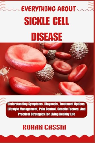 EVERYTHING ABOUT SICKLE CELL DISEASE: Understanding Symptoms, Diagnosis, Treatment Options, Lifestyle Management, Pain Control, Genetic Factors, And Practical Strategies For Living Healthy Life