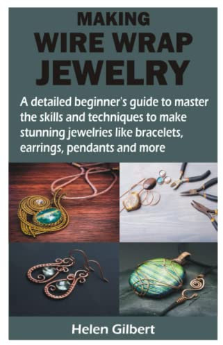 MAKING WIRE WRAP JEWELRY: A detailed beginner’s guide to master the skills and techniques to make stunning jewelries like bracelets, earrings, pendants and more