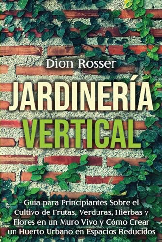 Jardinería vertical: Guía para principiantes sobre el cultivo de frutas, verduras, hierbas y flores en un muro vivo y cómo crear un huerto urbano en espacios reducidos (Jardinería en Lugares Pequeños)