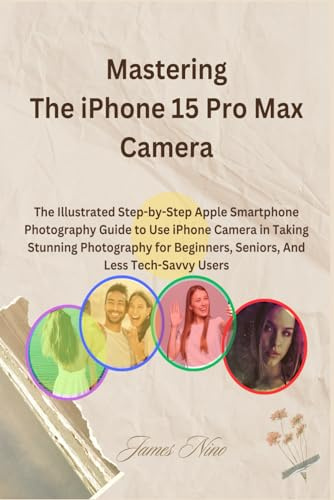 Mastering The iPhone 15 Pro Max Camera: The Illustrated Step-by-Step Apple Smartphone Photography Guide to Use iPhone Camera in Taking Stunning ... Beginners, Seniors, And Less Tech-Savvy Users