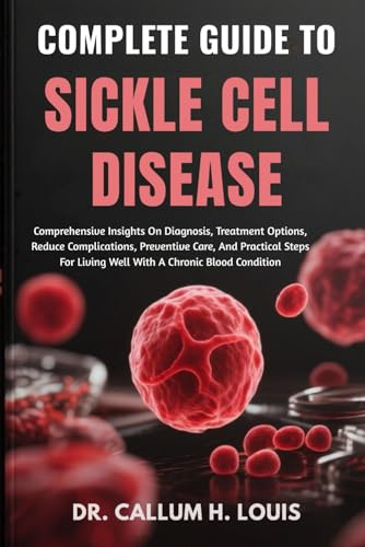 COMPLETE GUIDE TO SICKLE CELL DISEASE: Comprehensive Insights On Diagnosis, Treatment Options, Reduce Complications, Preventive Care, And Practical Steps For Living Well With A Chronic Blood Condition