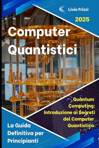 Computer Quantistici: La Guida Definitiva per Principianti con Fondamenti e Applicazioni Pratiche: Quantum Computing: Introduzione ai Segreti del Computer Quantistico, Dal Bit al Qubit (Quantum Bit)
