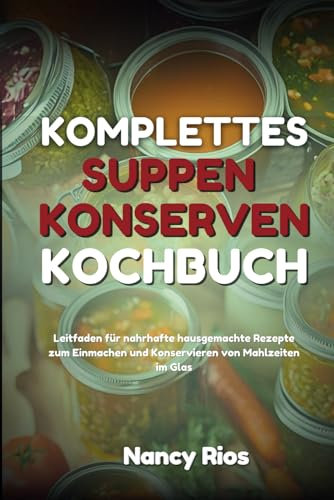 KOMPLETTES SUPPEN-KONSERVEN-KOCHBUCH: Leitfaden für nahrhafte hausgemachte Rezepte zum Einmachen und Konservieren von Mahlzeiten im Glas