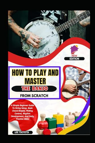 How To Play And Master The Banjo From Scratch: A Simple Beginner Guide To String Setup, Basic Chord Shapes, Picking Control, Rhythm Development, And Daily Practice Skills