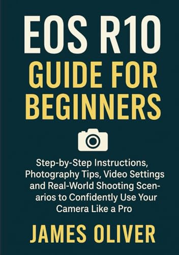 EOS R10 Guide for Beginners: Step-by-Step Instructions, Photography Tips, Video Settings, and Real-World Shooting Scenarios to Confidently Use Your Camera Like a Pro