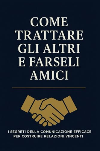 Come Trattare Gli Altri e Farseli Amici: Strategie pratiche per migliorare la comunicazione, costruire fiducia e creare relazioni autentiche nella vita personale e professionale