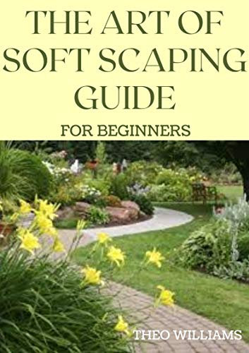 THE ART OF SOFT SCAPING GUIDE FOR BEGINNERS: The Essential Guide To Soft Scaping for Your Gardening