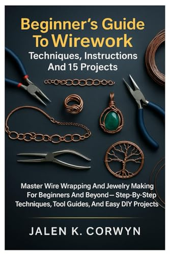 Beginner’s Guide To Wirework: Techniques, Instructions And 15 Projects: Master Wire Wrapping And Jewelry Making For Beginners And Beyond — Step-By-Step Techniques, Tool Guides, And Easy DIY Projects