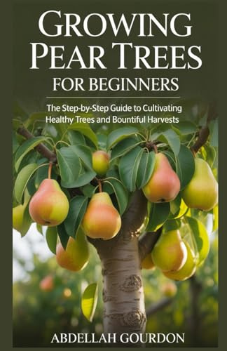 Growing Pear Trees For Beginners: The Step-by-step Guide to Cultivating Healthy Trees and Bountiful Harvests (The Fruit Grower’s Journey)