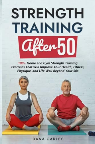 Strength Training After 50: 100+ Home and Gym Strength Training Exercises That Will Improve Your Health, Fitness, Physique, and Life Well Beyond Your 50s