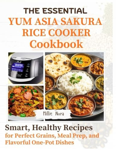 THE ESSENTIAL YUM ASIA SAKURA RICE COOKER COOKBOOK: Smart, Healthy Recipes for Perfect Grains, Meal Prep, and Flavorful One-Pot Dishes