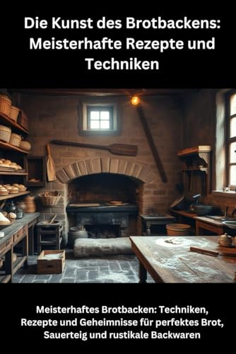 Die Kunst des Brotbackens: Meisterhafte Rezepte und Techniken: Meisterhaftes Brotbacken: Techniken, Rezepte und Geheimnisse für perfektes Brot, Sauerteig und rustikale Backwaren