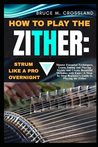 HOW TO PLAY THE ZITHER:STRUM LIKE A PRO OVERNIGHT: Master Essential Techniques, Learn Tuning and Playing Styles, and Create Beautiful Melodies with ... Beginner’s Guide to Playing the Zither