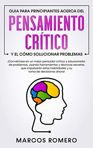 Guia para principiantes acerca del Pensamiento Crítico y el cómo Solucionar problemas: ¡Conviértase en un mejor pensador crítico y solucionador de problemas, usando herramientas y técnicas secretas