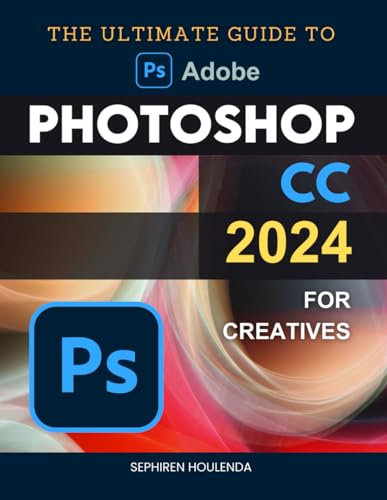 The Ultimate Guide to Photoshop CC 2024 for Creatives: Master Essential and Advanced Techniques in Digital Art and Image Editing for All Skill Levels