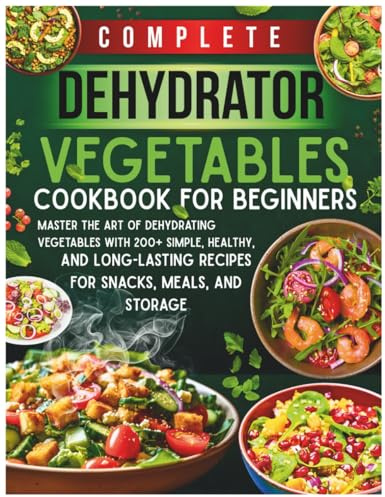 Complete Dehydrator Vegetables Cookbook for Beginners: Master the Art of Dehydrating Vegetables with 200+ Simple, Healthy, and Long-Lasting Recipes for Snacks, Meals, and Storage