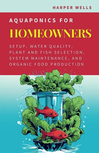 Aquaponics for Homeowners: Setup, Water Quality, Plant and Fish Selection, System Maintenance, and Organic Food Production (Sustainable Living and Gardening)