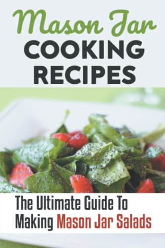 Mason Jar Cooking Recipes: The Ultimate Guide To Making Mason Jar Salads