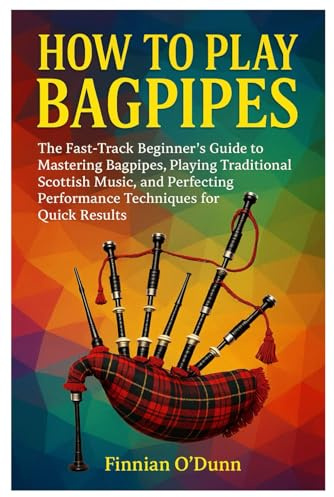 How To Play Bagpipes: The Fast-Track Beginner’s Guide To Mastering Bagpipes, Playing Traditional Scottish Music, And Perfecting Performance Techniques For Quick Results