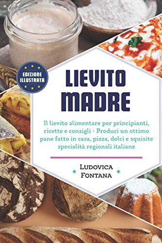 Lievito Madre: Il lievito alimentare per principianti, ricette e consigli - Produci un ottimo pane fatto in casa, pizza, dolci e squisite specialità regionali italiane