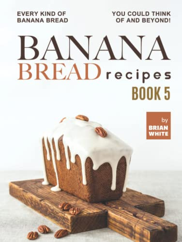 Banana Bread Recipes – Book 5: Every Kind of Banana Bread You Could Think Of and Beyond!