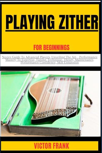 PLAYING ZITHER FOR BEGINNERS: Novice Guide To Advanced Players, Unveiling The Art, , Performance Mastery To Expertise, Tuning, Technique, Theory, Maintenance, Performance Confidence, Skill Expansion