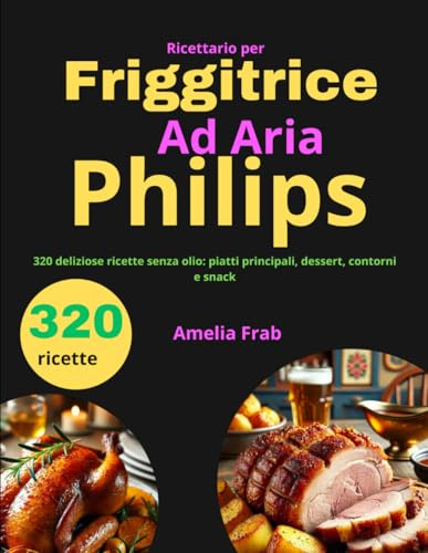 Ricettario per Friggitrice ad Aria Philips: 320 deliziose ricette senza olio: piatti principali, dessert, contorni e snack