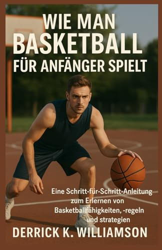 WIE MAN BASKETBALL FÜR ANFÄNGER SPIELT: Eine Schritt-für-Schritt-Anleitung zum Erlernen von Basketballfähigkeiten, -regeln und -strategien