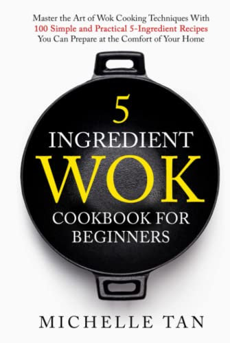 5 Ingredient Wok Cookbook For Beginners: Master The Art Of Wok Cooking Techniques With 100 Simple And Practical 5 Ingredient Recipes You Can Prepare At The Comfort Of Your Home