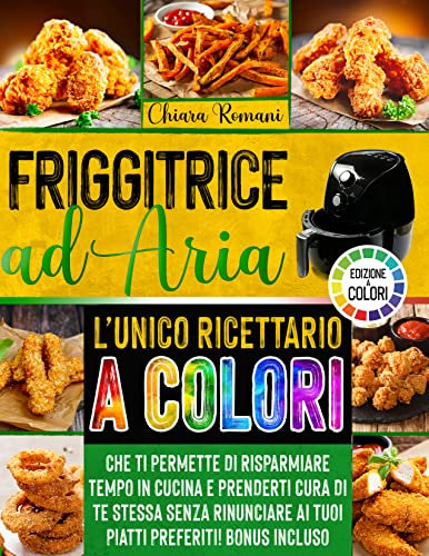 FRIGGITRICE AD ARIA: L'UNICO RICETTARIO A COLORI CHE TI PERMETTE DI RISPARMIARE TEMPO IN CUCINA E PRENDERTI CURA DI TE STESSA SENZA RINUNCIARE AI TUOI PIATTI PREFERITI - BONUS INCLUSO