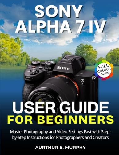 Sony Alpha 7 IV User Guide for Beginners: Master Photography and Video Settings Fast with Step-by-Step Instructions for Photographers and Creators