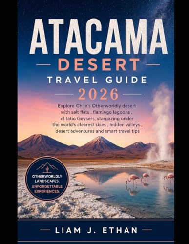 Atacama Desert Travel Guide 2026: Explore Chile’s Otherworldly Desert with Salt Flats, Flamingo Lagoons, El Tatio Geysers, Stargazing Under the ... Desert Adventures, and Smart Travel Tips