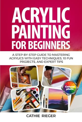 Acrylic Painting for Beginners: A Step-by-Step Guide to Mastering Acrylics with Easy Techniques, 10 Fun Projects, and Expert Tips