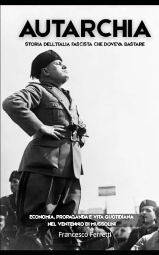 AUTARCHIA - Storia dell'Italia Fascista che Doveva Bastare: Economia, propaganda e vita quotidiana nel Ventennio di Mussolini