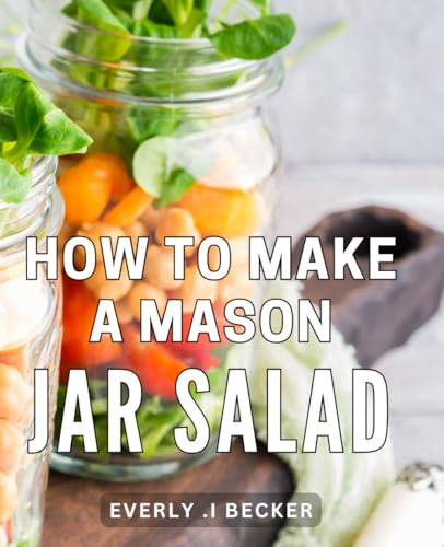 How To Make A Mason Jar Salad: Delicious and Nutritious Recipes for Mason Jar Salads: Elevate Your Lunch Routine with Healthy and Simple Meal Preps