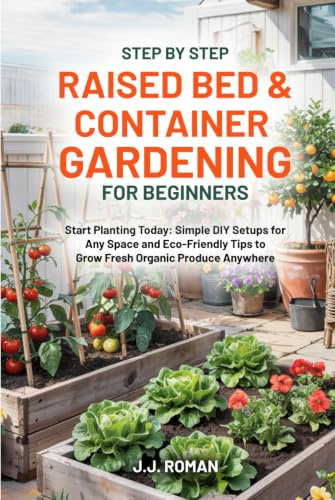 STEP BY STEP RAISED BED & CONTAINER GARDENING FOR BEGINNERS: Start Planting Today: Simple DIY Setups for Any Space and Eco-Friendly Tips to Grow Fresh Organic Produce Anywhere