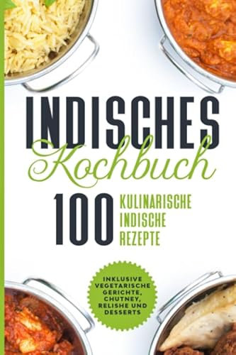 Indisches Kochbuch: 100 kulinarische indische Rezepte - Inklusive vegetarische Gerichte, Chutney, Relishe und Desserts