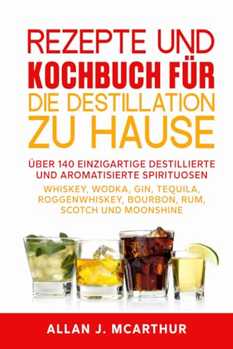 Rezepte und Kochbuch für die Destillation zu Hause: Über 140 einzigartige destillierte und aromatisierte Spirituosen Whiskey, Wodka, Gin, Tequila, Roggenwhiskey, Bourbon, Rum, Scotch und Moonshine