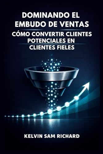 Dominando El Embudo De Ventas: Cómo Convertir Clientes Potenciales En Clientes Fieles (Kelvin Sam Richard Spanish Series)