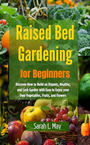 Raised Bed Gardening for Beginners: Discover How to Build an Organic, Healthy, and Lush Garden with Ease to Enjoy your Own Vegetables, Fruits, and Flowers