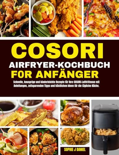 COSORI AIRFRYER KOCHBUCH F0R ANFÄNGER: Schnelle, knusprige und kinderleichte Rezepte für Ihre COSORI-Luftfritteuse mit Anleitungen, zeitsparenden Tipps und köstlichen Ideen für die tägliche Küche.