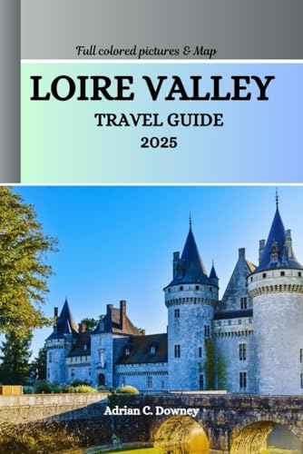 LOIRE VALLEY TRAVEL GUIDE 2025: Explore France castles, châteaux, historic villages, Vineyards, cycling routes, Wine & Gastronomy Tourism, hidden treasures, adventures with local tips